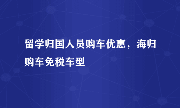 留学归国人员购车优惠，海归购车免税车型