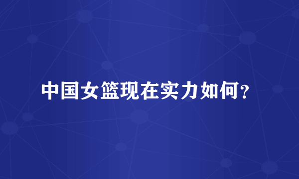 中国女篮现在实力如何？