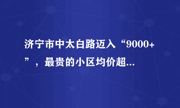 济宁市中太白路迈入“9000+”，最贵的小区均价超过1万/平