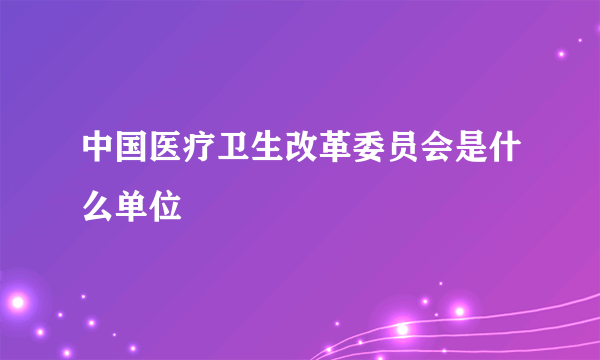 中国医疗卫生改革委员会是什么单位