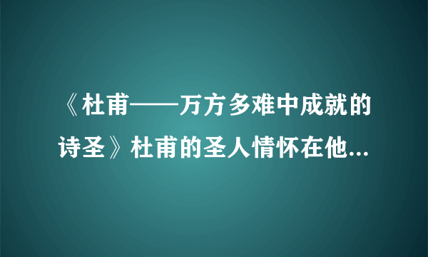 《杜甫——万方多难中成就的诗圣》杜甫的圣人情怀在他的作品或人生经历中如何体现！！n！300字左右！