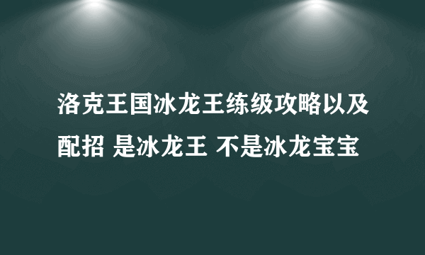 洛克王国冰龙王练级攻略以及配招 是冰龙王 不是冰龙宝宝