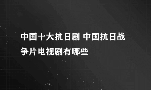 中国十大抗日剧 中国抗日战争片电视剧有哪些
