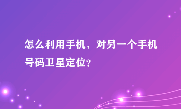 怎么利用手机，对另一个手机号码卫星定位？