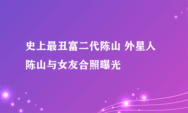 史上最丑富二代陈山 外星人陈山与女友合照曝光