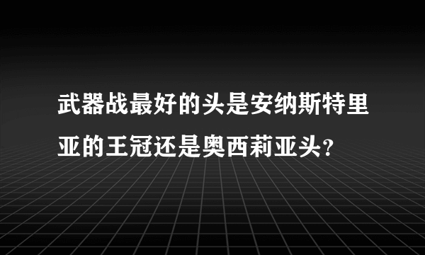 武器战最好的头是安纳斯特里亚的王冠还是奥西莉亚头？