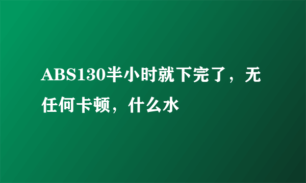ABS130半小时就下完了，无任何卡顿，什么水