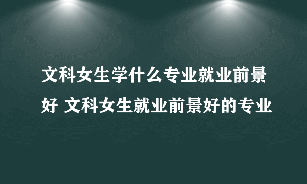 文科女生学什么专业就业前景好 文科女生就业前景好的专业