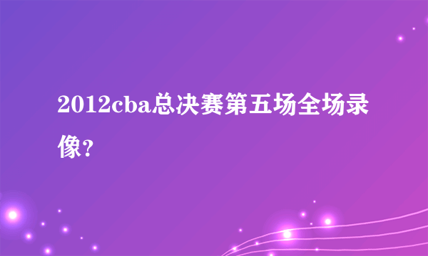 2012cba总决赛第五场全场录像？