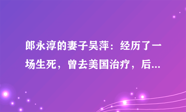 郎永淳的妻子吴萍：经历了一场生死，曾去美国治疗，后来怎样了？