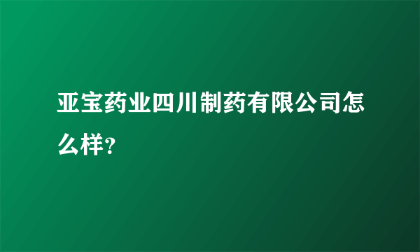 亚宝药业四川制药有限公司怎么样？