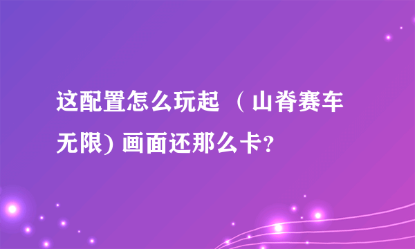 这配置怎么玩起 （山脊赛车 无限) 画面还那么卡？