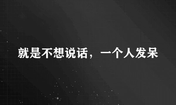 就是不想说话，一个人发呆