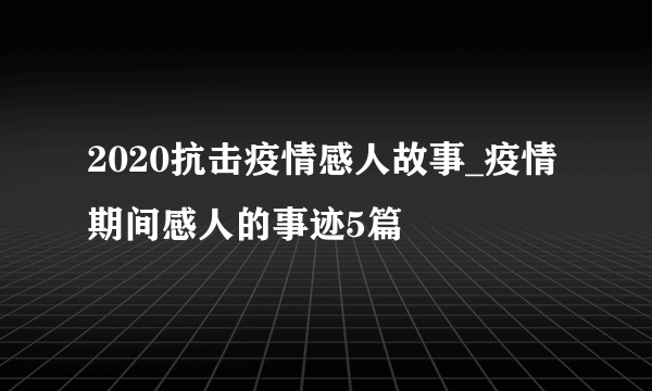 2020抗击疫情感人故事_疫情期间感人的事迹5篇