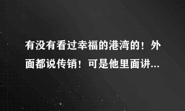 有没有看过幸福的港湾的！外面都说传销！可是他里面讲的就是外面说传销的那些东西！而且里面很多是政府官