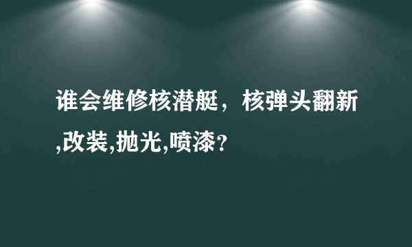 谁会维修核潜艇，核弹头翻新,改装,抛光,喷漆？