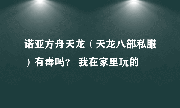 诺亚方舟天龙（天龙八部私服）有毒吗？ 我在家里玩的