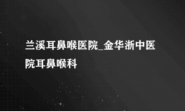 兰溪耳鼻喉医院_金华浙中医院耳鼻喉科