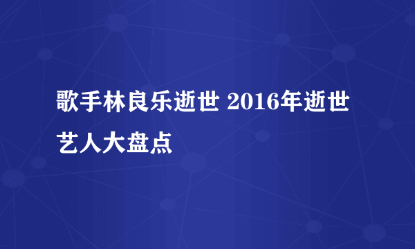 歌手林良乐逝世 2016年逝世艺人大盘点