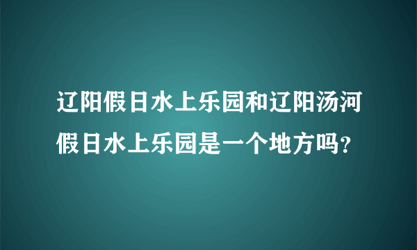 辽阳假日水上乐园和辽阳汤河假日水上乐园是一个地方吗？