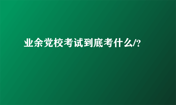 业余党校考试到底考什么/？