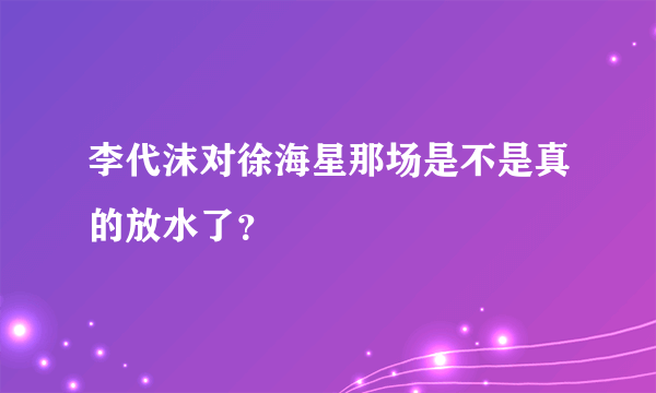 李代沫对徐海星那场是不是真的放水了？