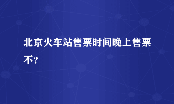北京火车站售票时间晚上售票不？