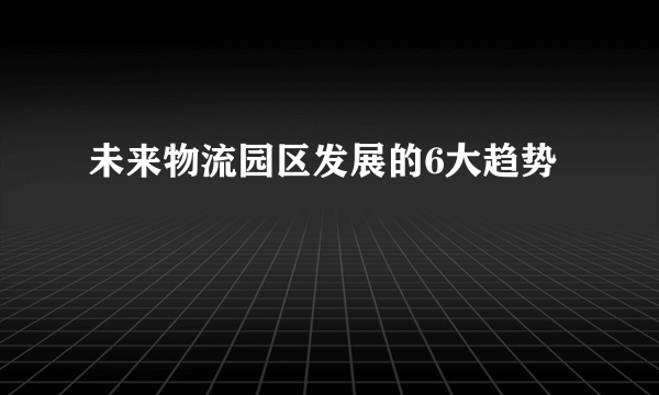未来物流园区发展的6大趋势
