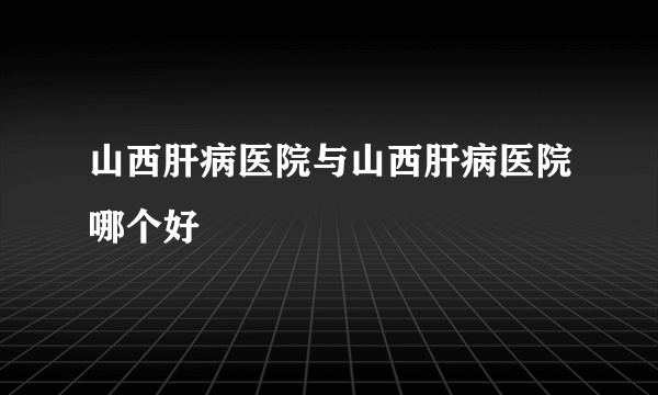 山西肝病医院与山西肝病医院哪个好