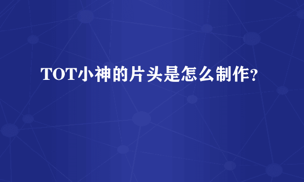 TOT小神的片头是怎么制作？