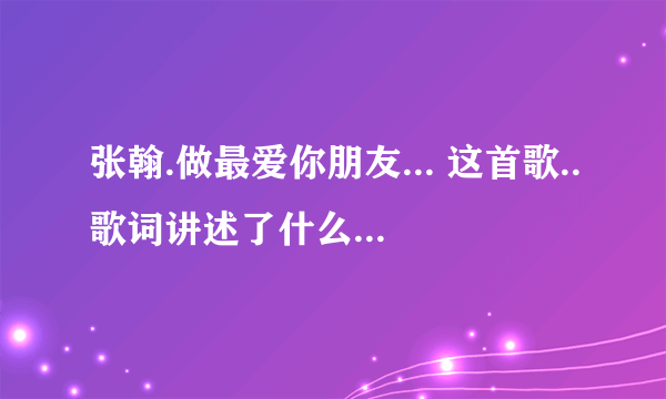 张翰.做最爱你朋友... 这首歌..歌词讲述了什么..适合什么样的人听呀!!