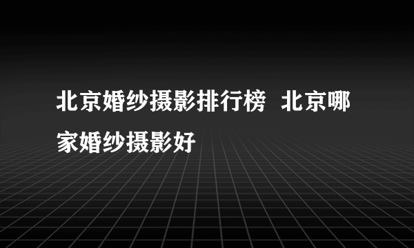 北京婚纱摄影排行榜  北京哪家婚纱摄影好