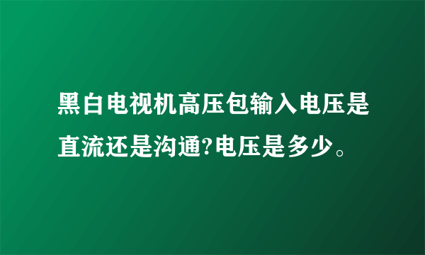 黑白电视机高压包输入电压是直流还是沟通?电压是多少。