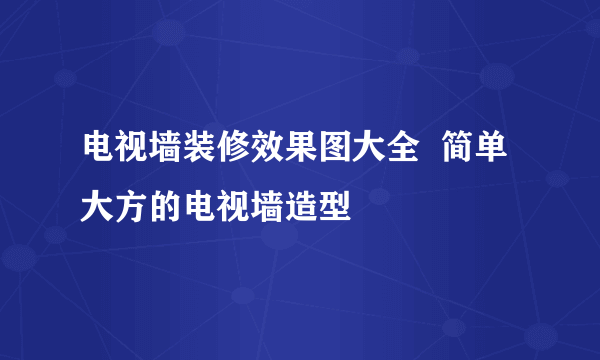 电视墙装修效果图大全  简单大方的电视墙造型
