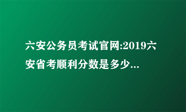 六安公务员考试官网:2019六安省考顺利分数是多少？成绩即将发布
