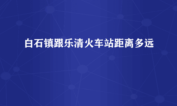 白石镇跟乐清火车站距离多远