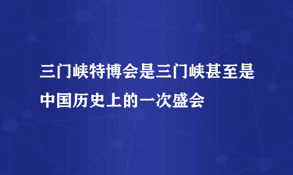 三门峡特博会是三门峡甚至是中国历史上的一次盛会