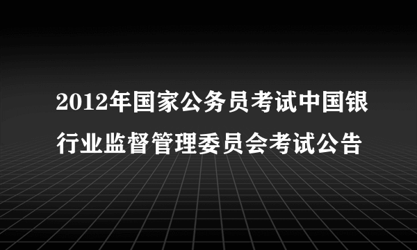 2012年国家公务员考试中国银行业监督管理委员会考试公告