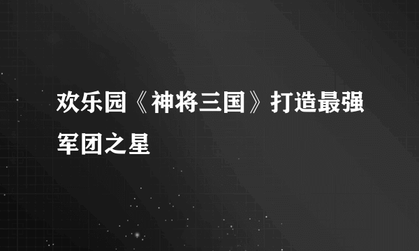 欢乐园《神将三国》打造最强军团之星