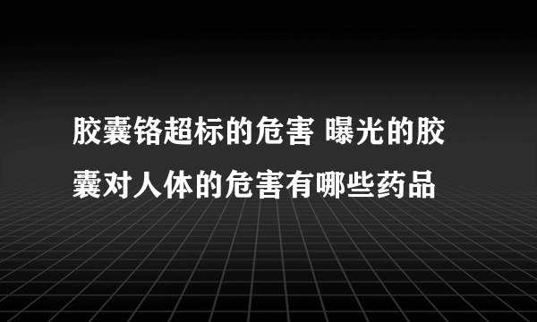 胶囊铬超标的危害 曝光的胶囊对人体的危害有哪些药品