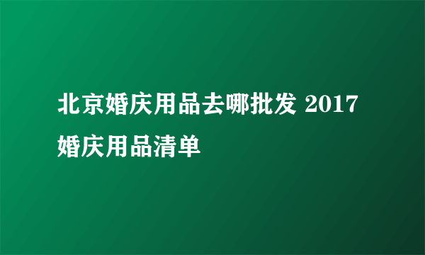 北京婚庆用品去哪批发 2017婚庆用品清单