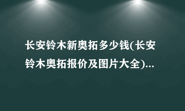 长安铃木新奥拓多少钱(长安铃木奥拓报价及图片大全)(奥拓汽车价格多少钱?)
