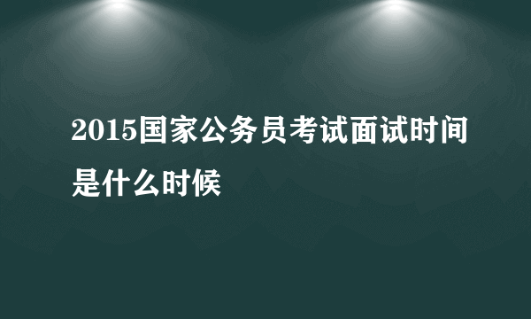 2015国家公务员考试面试时间是什么时候