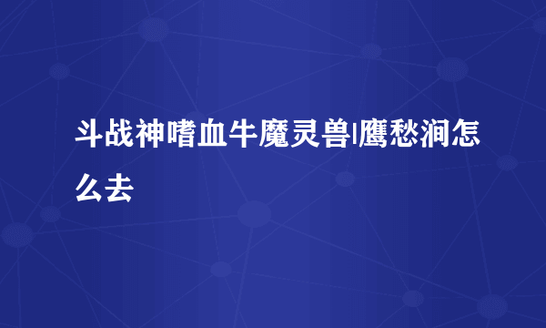 斗战神嗜血牛魔灵兽|鹰愁涧怎么去