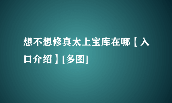 想不想修真太上宝库在哪【入口介绍】[多图]