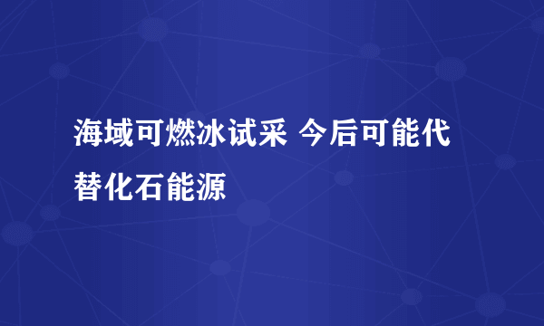 海域可燃冰试采 今后可能代替化石能源