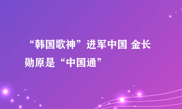 “韩国歌神”进军中国 金长勋原是“中国通”