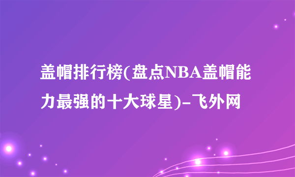 盖帽排行榜(盘点NBA盖帽能力最强的十大球星)-飞外网