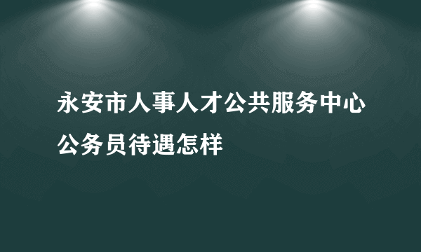 永安市人事人才公共服务中心公务员待遇怎样