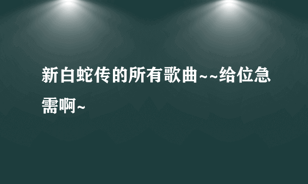新白蛇传的所有歌曲~~给位急需啊~